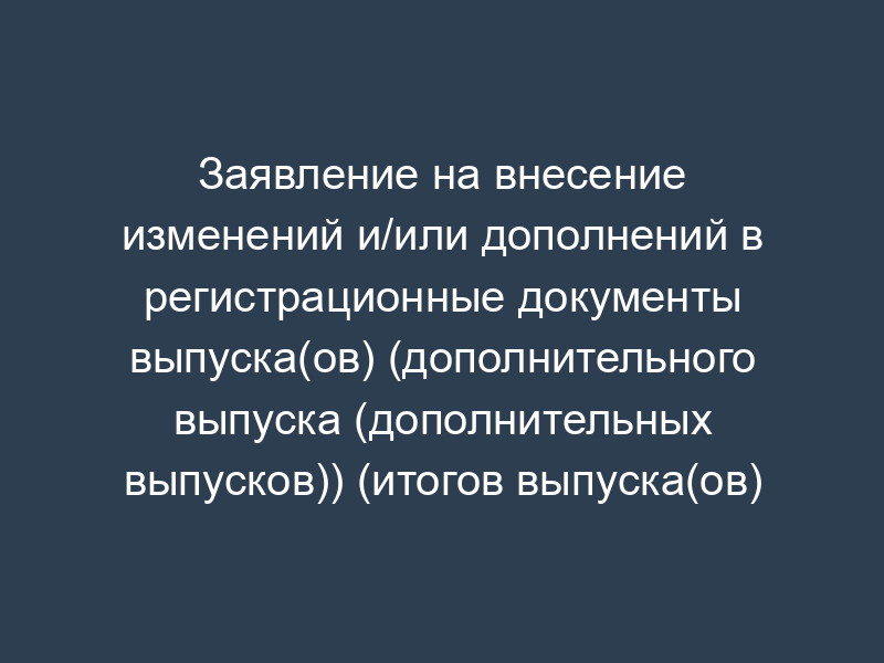 Заявление на внесение изменений и/или дополнений в регистрационные документы выпуска(ов) (дополнительного выпуска (дополнительных выпусков)) (итогов выпуска(ов) (дополнительного выпуска (дополнительных выпусков))) ценных бумаг