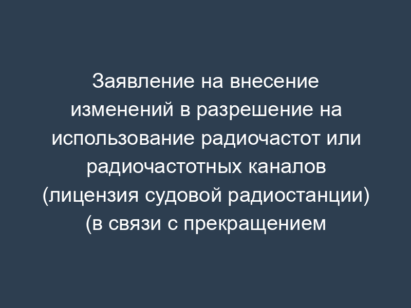 Заявление на внесение изменений в разрешение на использование радиочастот или радиочастотных каналов (лицензия судовой радиостанции) (в связи с прекращением использования отдельных РЭС) (для физического лица)