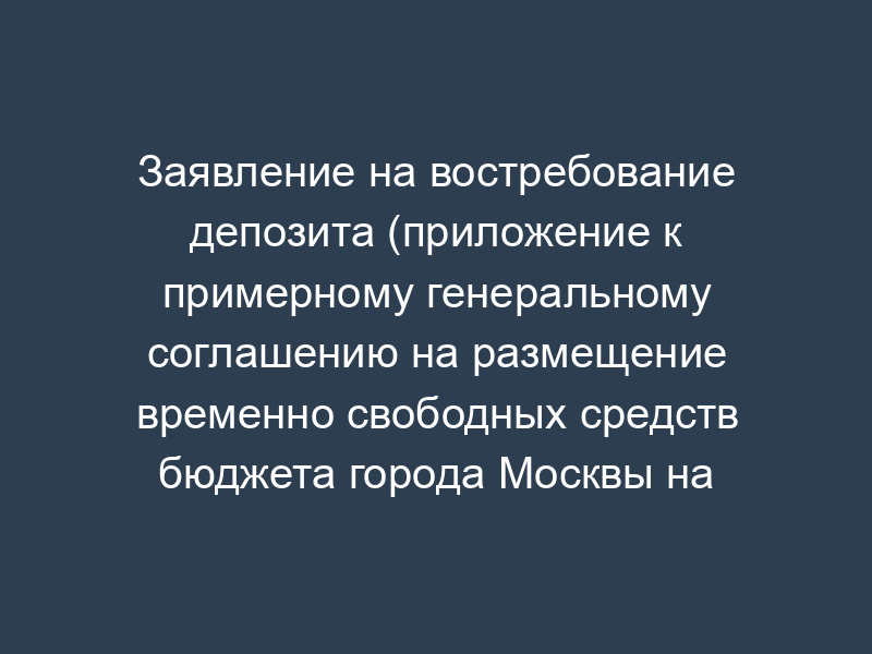 Заявление на востребование депозита (приложение к примерному генеральному соглашению на размещение временно свободных средств бюджета города Москвы на банковских депозитах)