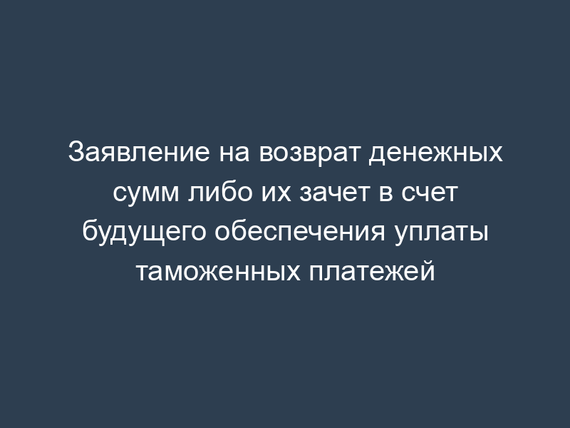Заявление на возврат денежных сумм либо их зачет в счет будущего обеспечения уплаты таможенных платежей