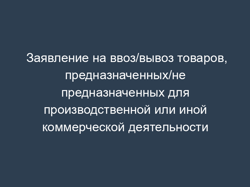 Заявление на ввоз/вывоз товаров, предназначенных/не предназначенных для производственной или иной коммерческой деятельности