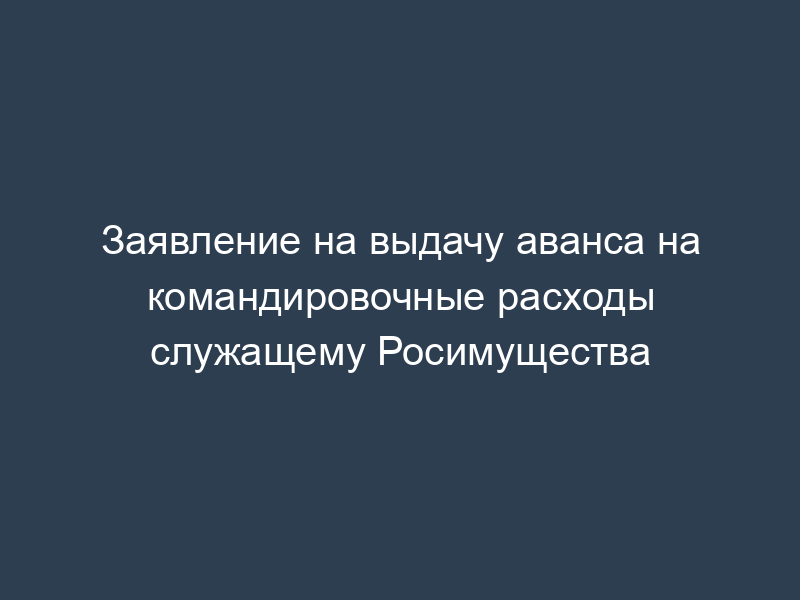 Заявление на выдачу аванса на командировочные расходы служащему Росимущества
