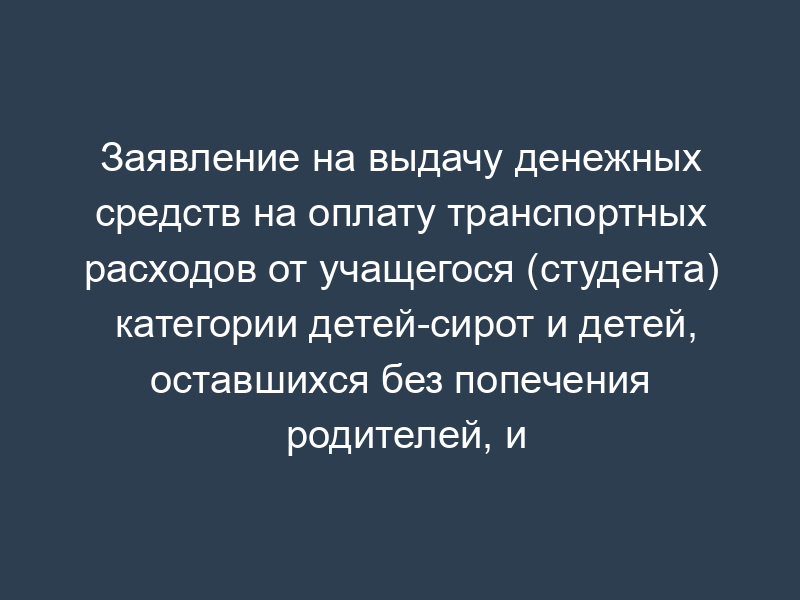 Заявление на выдачу денежных средств на оплату транспортных расходов от учащегося (студента) категории детей-сирот и детей, оставшихся без попечения родителей, и лиц из их числа в возрасте от 18 до 23 лет Московской области