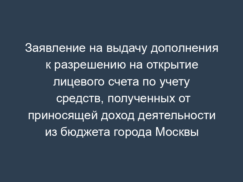 Заявление на выдачу дополнения к разрешению на открытие лицевого счета по учету средств, полученных от приносящей доход деятельности из бюджета города Москвы
