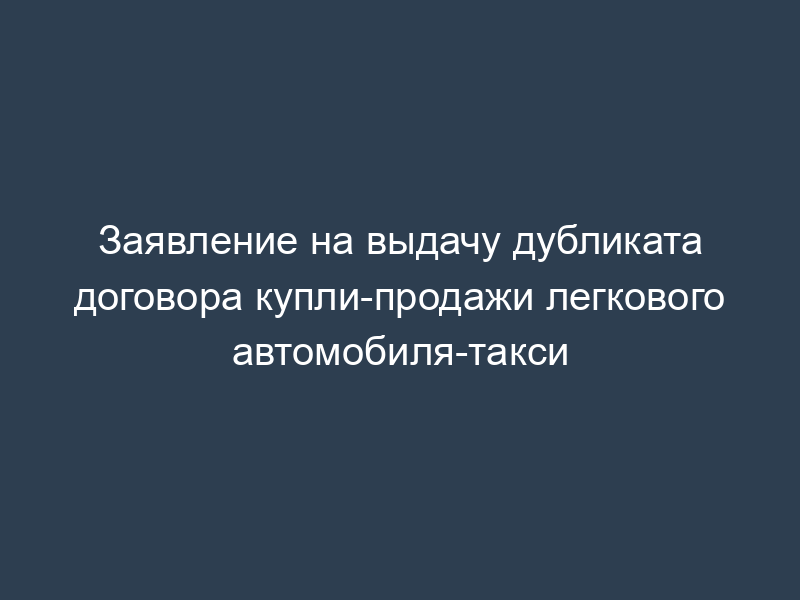 Заявление на выдачу дубликата договора купли-продажи легкового автомобиля-такси