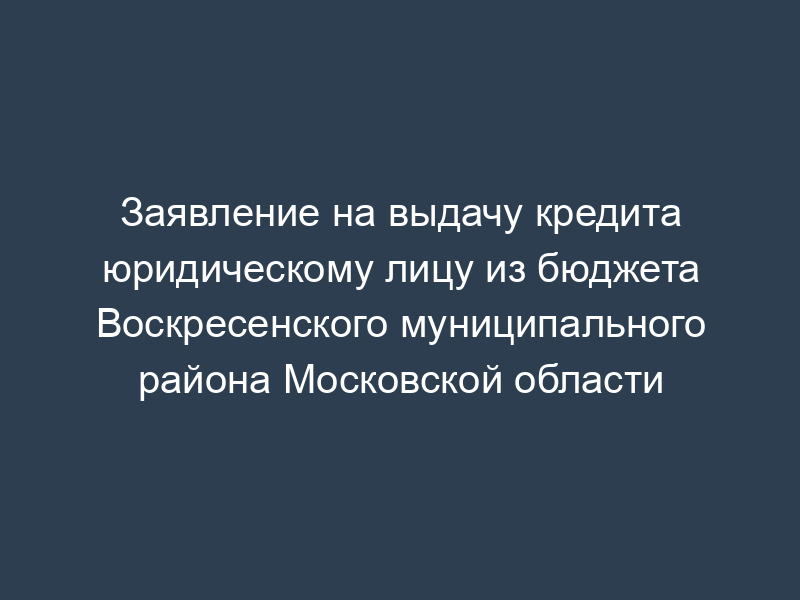 Заявление на выдачу кредита юридическому лицу из бюджета Воскресенского муниципального района Московской области