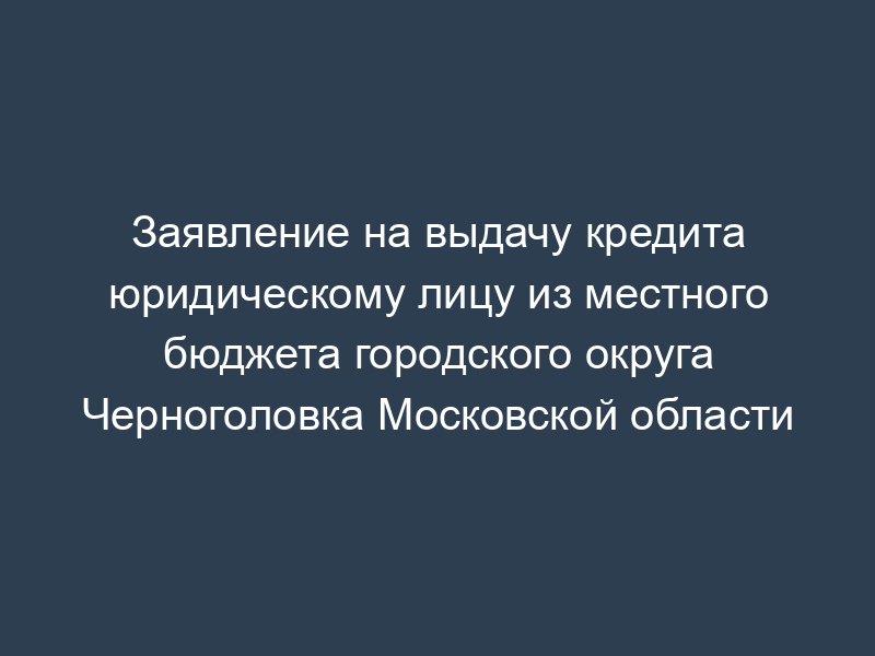 Заявление на выдачу кредита юридическому лицу из местного бюджета городского округа Черноголовка Московской области
