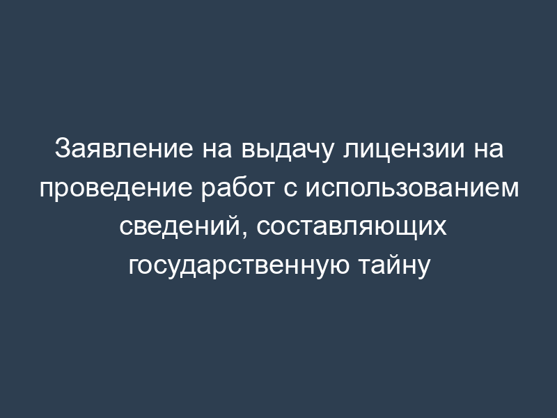 Заявление на выдачу лицензии на проведение работ с использованием сведений, составляющих государственную тайну