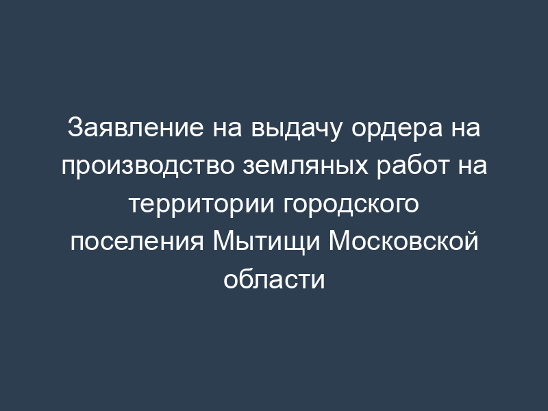 Заявление на выдачу ордера на производство земляных работ на территории городского поселения Мытищи Московской области