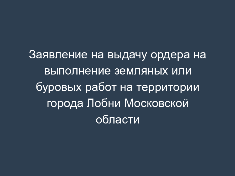 Заявление на выдачу ордера на выполнение земляных или буровых работ на территории города Лобни Московской области