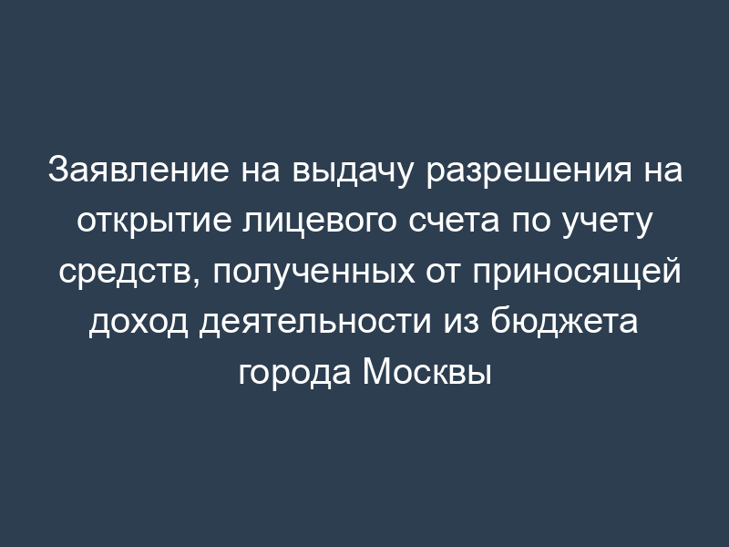 Заявление на выдачу разрешения на открытие лицевого счета по учету средств, полученных от приносящей доход деятельности из бюджета города Москвы