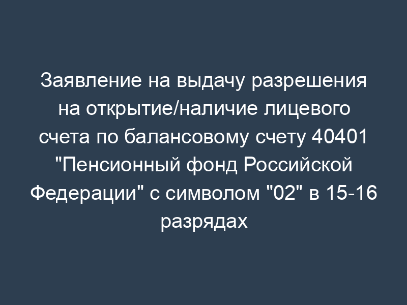 Заявление на выдачу разрешения на открытие/наличие лицевого счета по балансовому счету 40401 "Пенсионный фонд Российской Федерации" с символом "02" в 15-16 разрядах номера лицевого счета