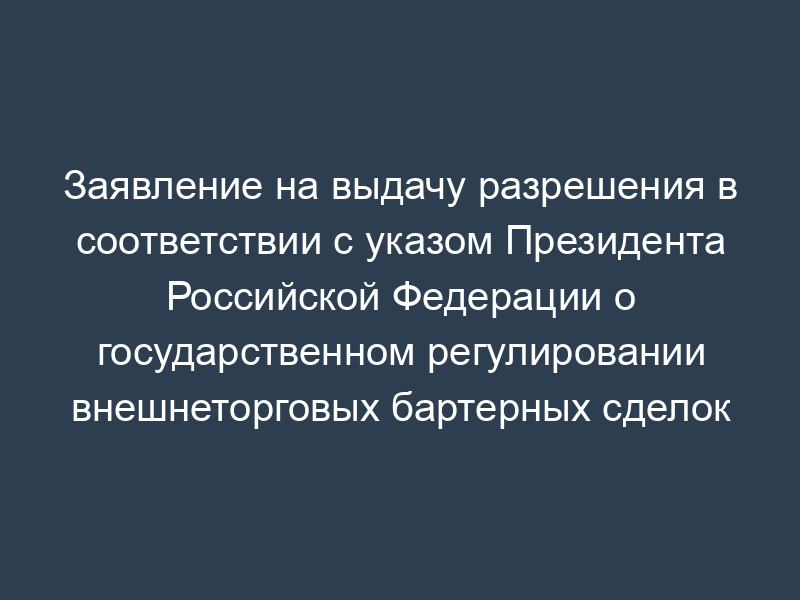 Заявление на выдачу разрешения в соответствии с указом Президента Российской Федерации о государственном регулировании внешнеторговых бартерных сделок