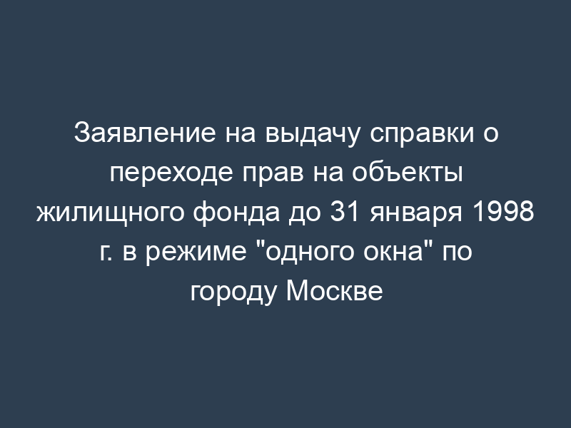 Заявление на выдачу справки о переходе прав на объекты жилищного фонда до 31 января 1998 г. в режиме "одного окна" по городу Москве