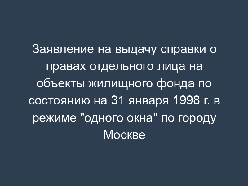 Заявление на выдачу справки о правах отдельного лица на объекты жилищного фонда по состоянию на 31 января 1998 г. в режиме "одного окна" по городу Москве