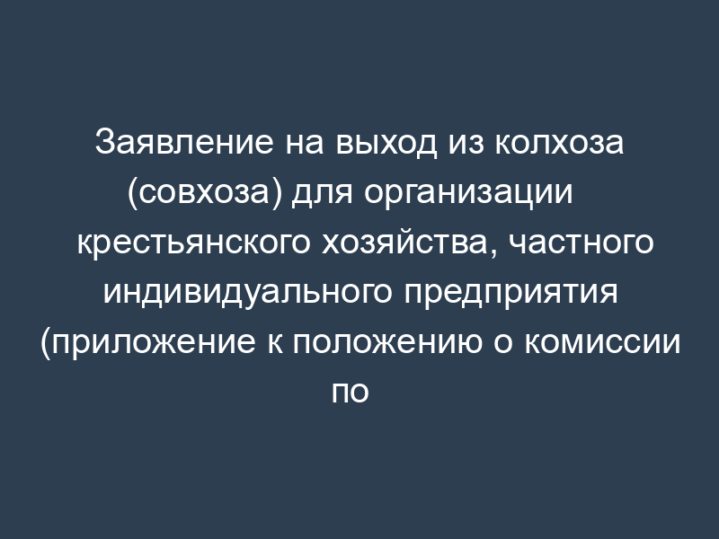 Заявление на выход из колхоза (совхоза) для организации   крестьянского хозяйства, частного индивидуального предприятия (приложение к положению о комиссии по   приватизации земли и реорганизации колхоза (совхоза), утв. Минсельхозом РФ 22 января 1992)