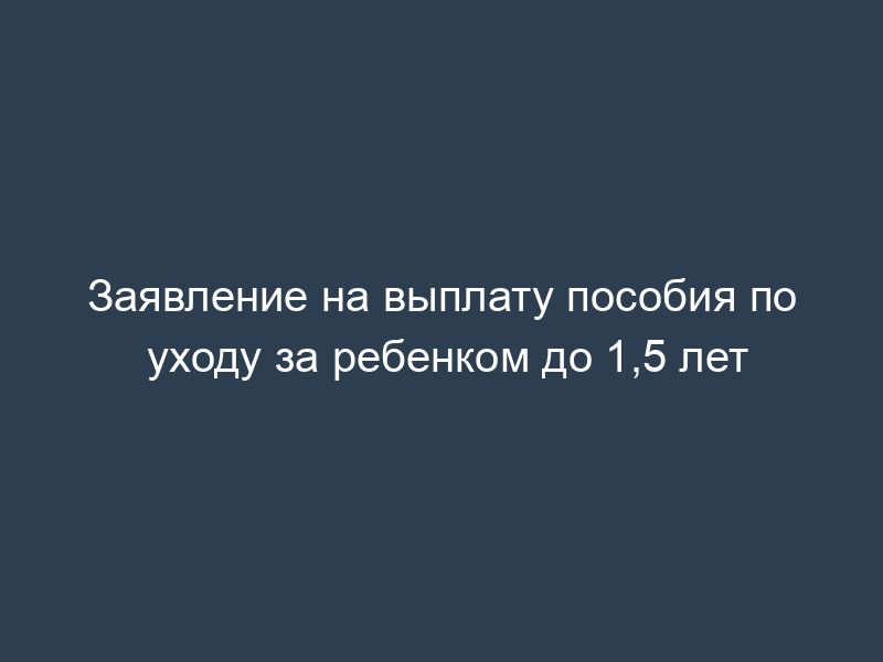 Заявление на выплату пособия по уходу за ребенком до 1,5 лет
