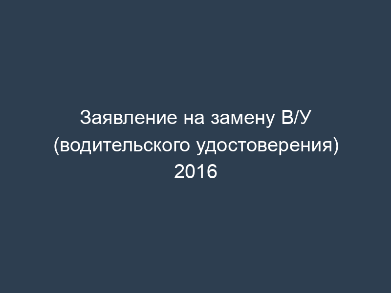 Заявление на замену В/У (водительского удостоверения) 2016