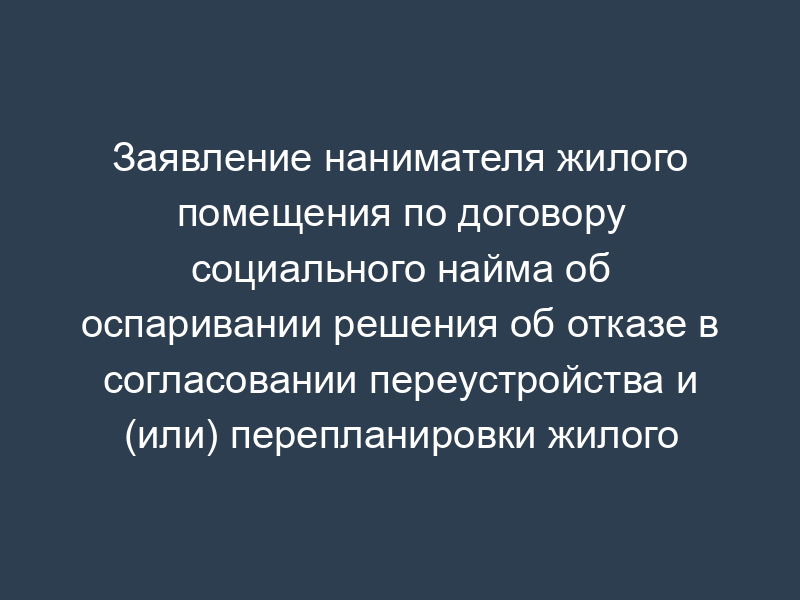 Заявление нанимателя жилого помещения по договору социального найма об оспаривании решения об отказе в согласовании переустройства и (или) перепланировки жилого помещения