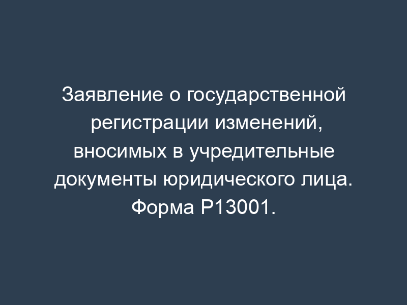 Заявление о государственной регистрации изменений, вносимых в учредительные документы юридического лица. Форма Р13001.