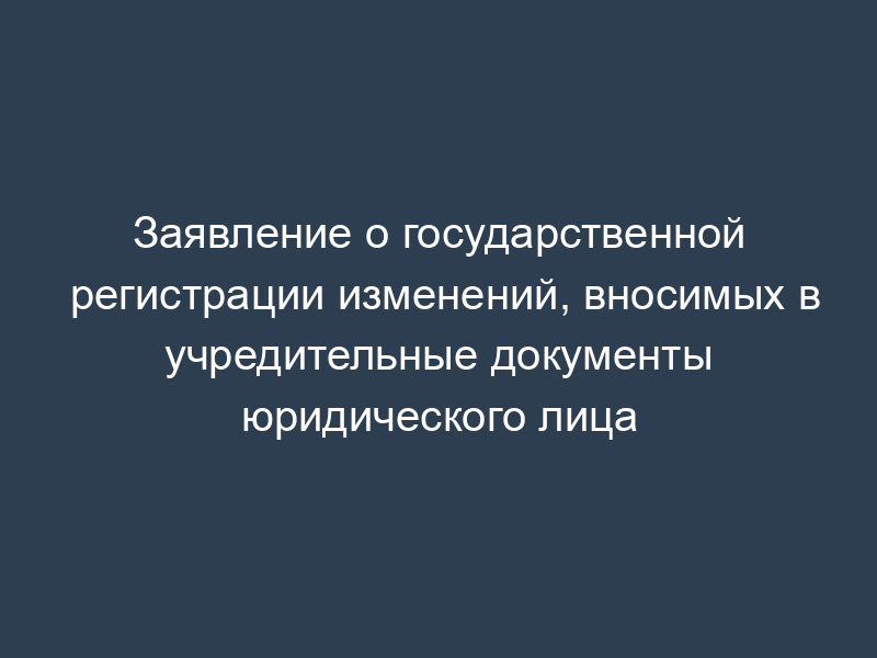 Заявление о государственной регистрации изменений, вносимых в учредительные документы юридического лица