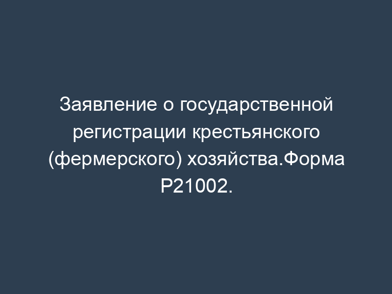 Заявление о государственной регистрации крестьянского (фермерского) хозяйства.Форма Р21002.
