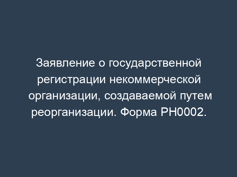 Заявление о государственной регистрации некоммерческой организации, создаваемой путем реорганизации. Форма PH0002.