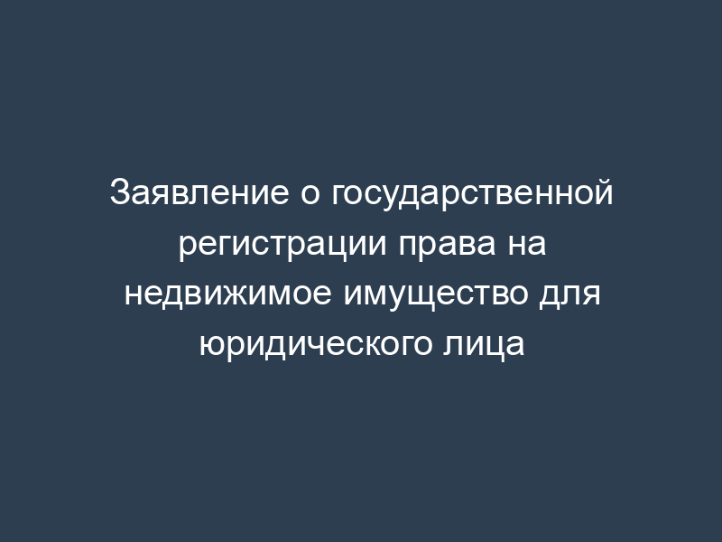 Заявление о государственной регистрации права на недвижимое имущество для юридического лица