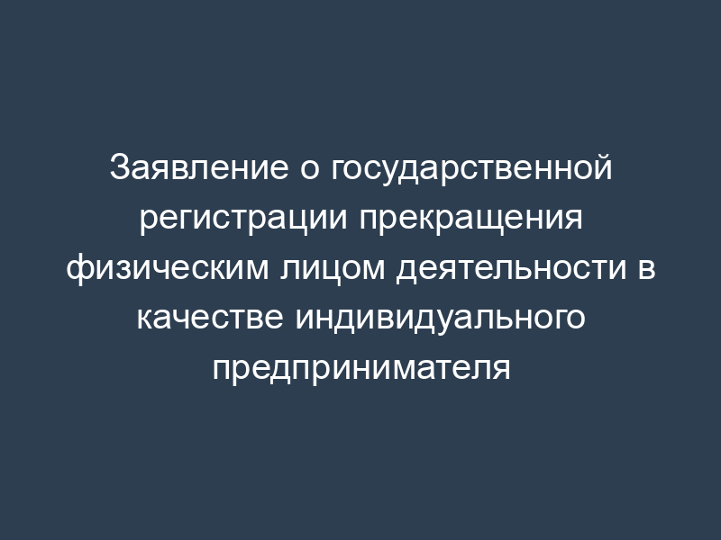 Заявление о государственной регистрации прекращения физическим лицом деятельности в качестве индивидуального предпринимателя