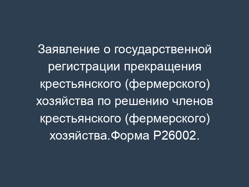 Заявление о государственной регистрации прекращения крестьянского (фермерского) хозяйства по решению членов крестьянского (фермерского) хозяйства.Форма P26002.