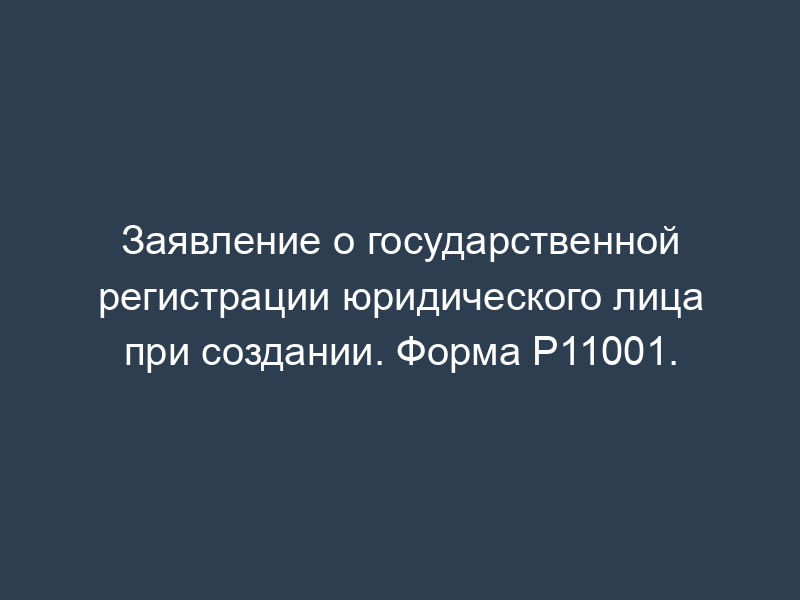 Заявление о государственной регистрации юридического лица при создании. Форма Р11001.