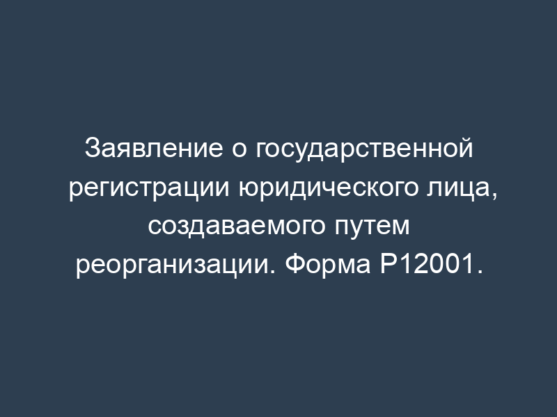 Заявление о государственной регистрации юридического лица, создаваемого путем реорганизации. Форма Р12001.