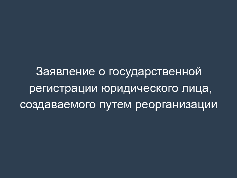 Заявление о государственной регистрации юридического лица, создаваемого путем реорганизации