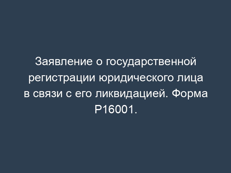 Заявление о государственной регистрации юридического лица в связи с его ликвидацией. Форма Р16001.