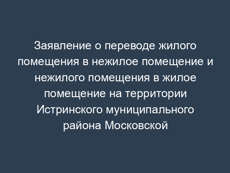 Заявление о переводе жилого помещения в нежилое помещение и нежилого помещения в жилое помещение на территории Истринского муниципального района Московской области