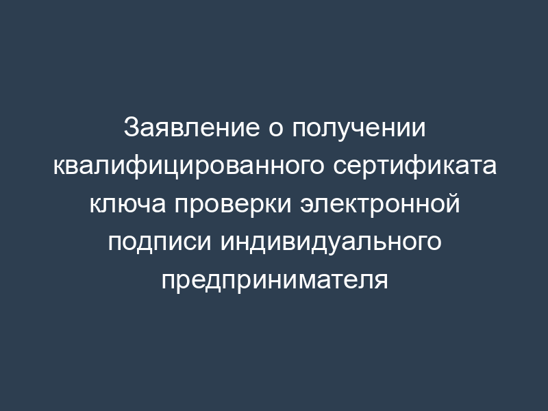 Заявление о получении квалифицированного сертификата ключа проверки электронной подписи индивидуального предпринимателя