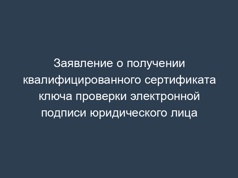 Заявление о получении квалифицированного сертификата ключа проверки электронной подписи юридического лица