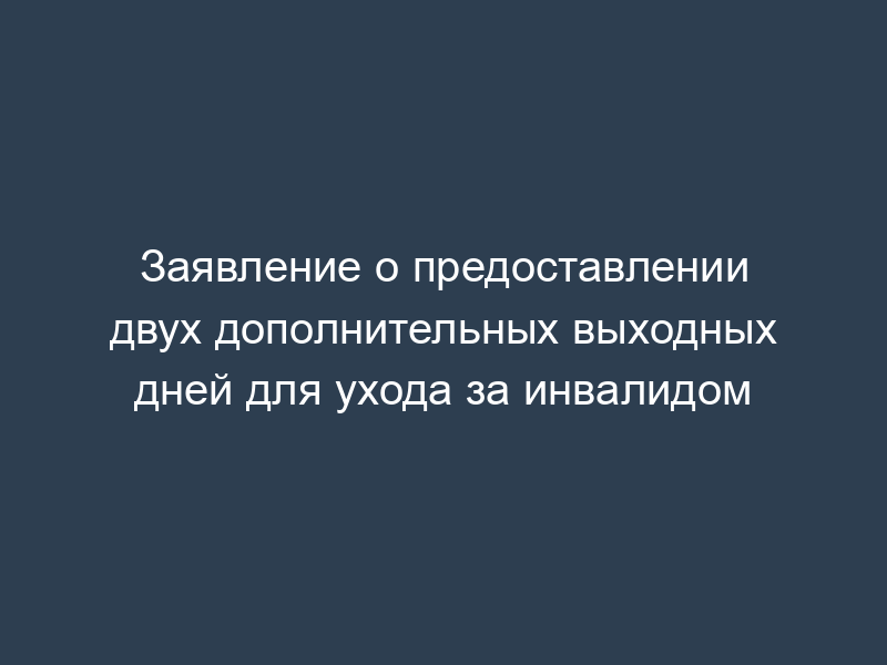 Заявление о предоставлении двух дополнительных выходных дней для ухода за инвалидом