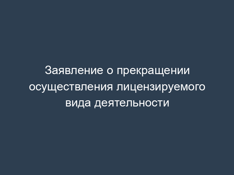 Заявление о прекращении осуществления лицензируемого вида деятельности