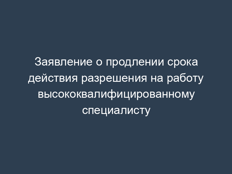 Заявление о продлении срока действия разрешения на работу высококвалифицированному специалисту