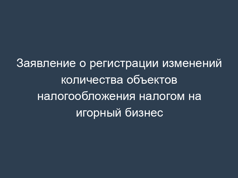 Заявление о регистрации изменений количества объектов налогообложения налогом на игорный бизнес