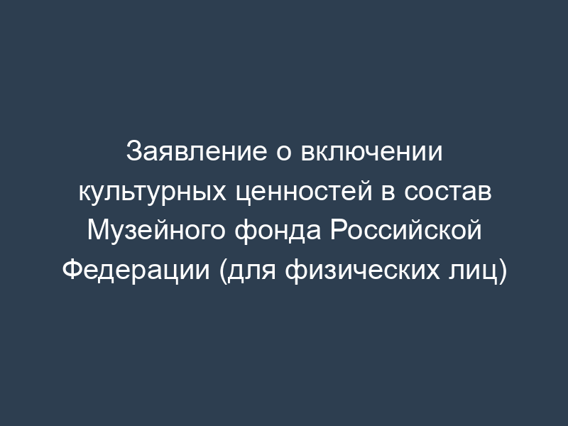 Заявление о включении культурных ценностей в состав Музейного фонда Российской Федерации (для физических лиц)