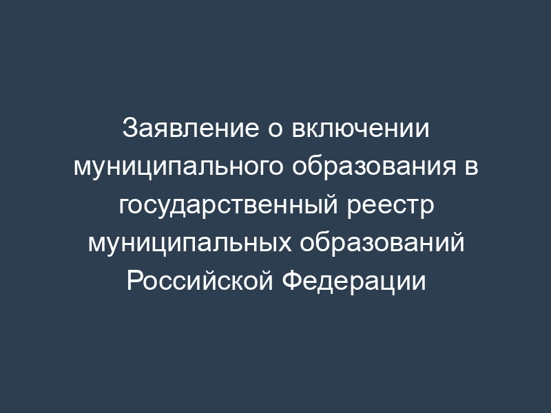 Заявление о включении муниципального образования в государственный реестр муниципальных образований Российской Федерации