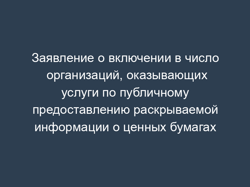 Заявление о включении в число организаций, оказывающих услуги по публичному предоставлению раскрываемой информации о ценных бумагах