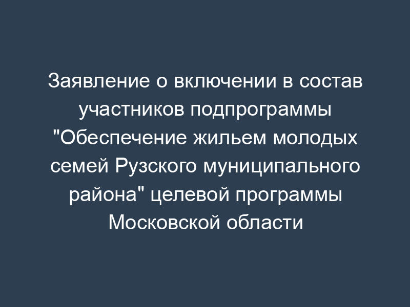 Заявление о включении в состав участников подпрограммы "Обеспечение жильем молодых семей Рузского муниципального района" целевой программы Московской области "Жилище" на 2006-2010 годы