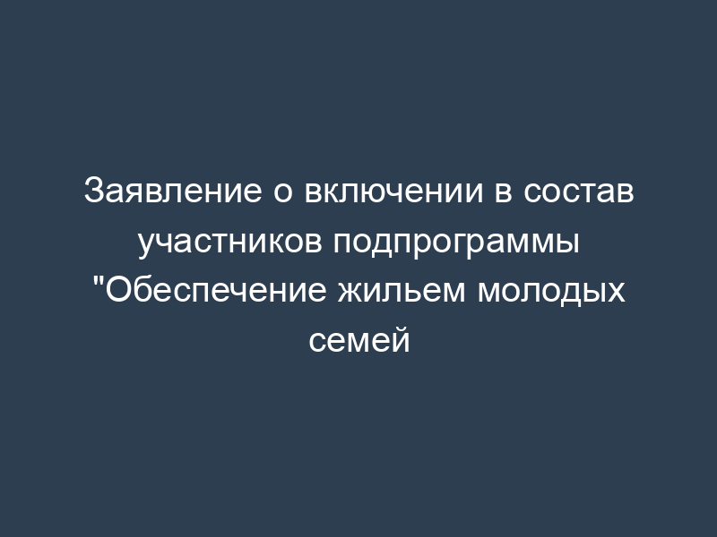 Заявление о включении в состав участников подпрограммы "Обеспечение жильем молодых семей
