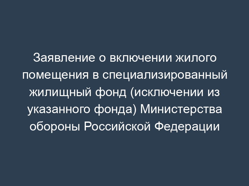 Заявление о включении жилого помещения в специализированный жилищный фонд (исключении из указанного фонда) Министерства обороны Российской Федерации