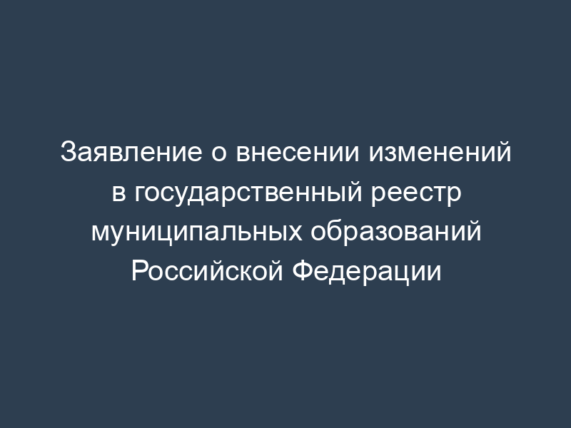 Заявление о внесении изменений в государственный реестр муниципальных образований Российской Федерации