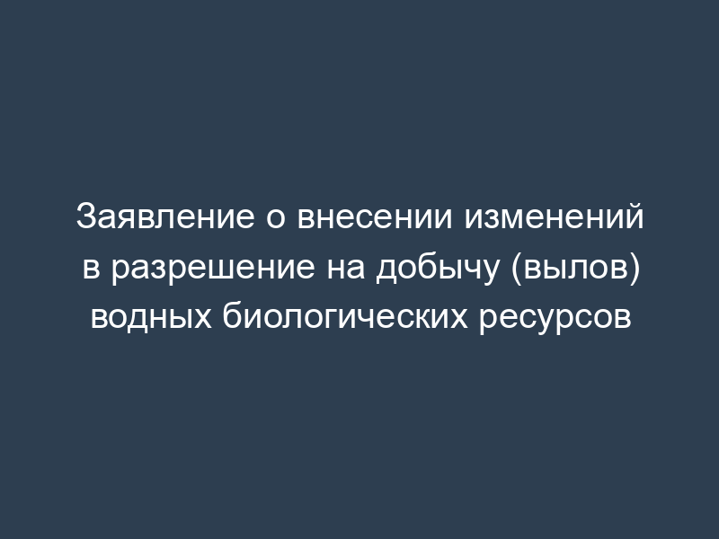 Заявление о внесении изменений в разрешение на добычу (вылов) водных биологических ресурсов