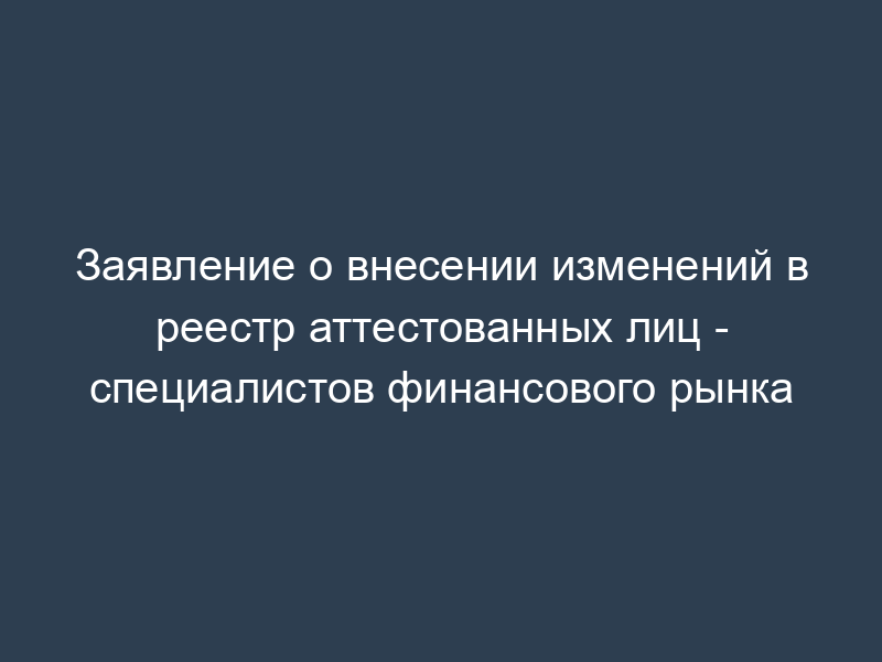 Заявление о внесении изменений в реестр аттестованных лиц - специалистов финансового рынка